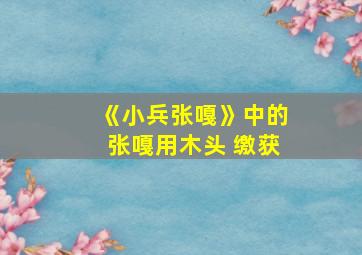 《小兵张嘎》中的张嘎用木头 缴获